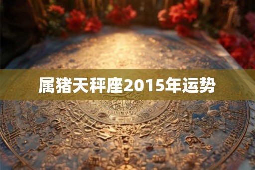 属猪天秤座2015年运势 属猪天秤座2015年运势