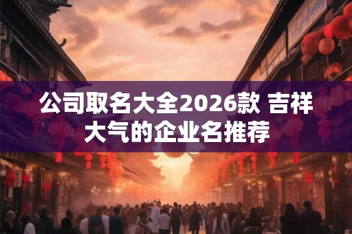公司取名大全2026款 吉祥大气的企业名推荐 公司取名大全2026款 吉祥大气的企业名推荐