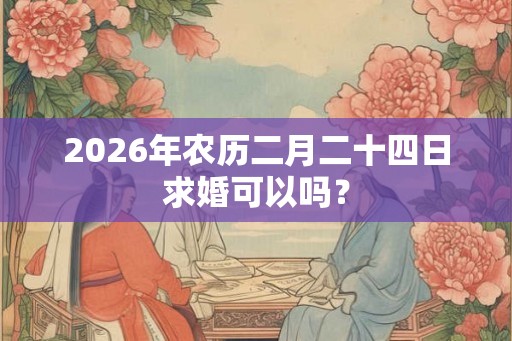 2026年农历二月二十四日求婚可以吗? 2026年农历二月二十四日求婚可以吗?