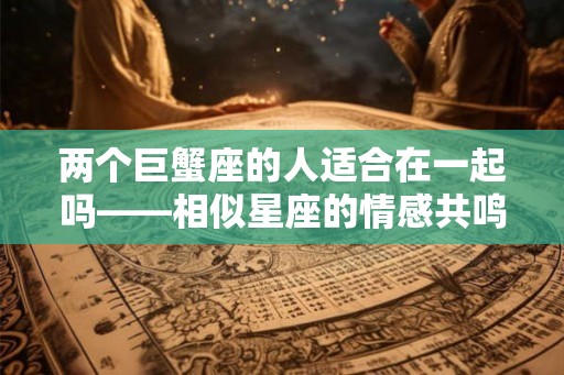 两个巨蟹座的人适合在一起吗——相似星座的情感共鸣