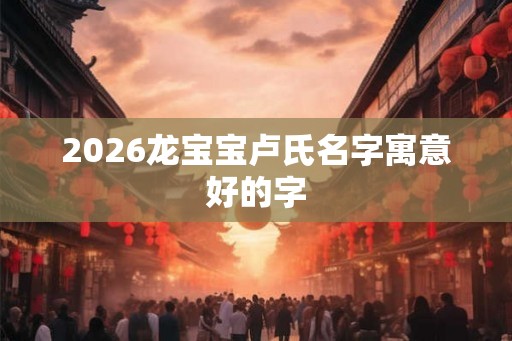 2026龙宝宝卢氏名字寓意好的字 2026龙宝宝卢氏名字寓意好的字