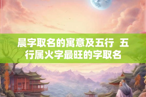 晨字取名的寓意及五行  五行属火字最旺的字取名
