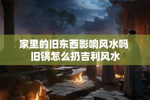 家里的旧东西影响风水吗 旧锅怎么扔吉利风水