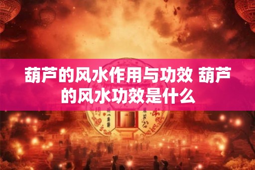 葫芦的风水作用与功效 葫芦的风水功效是什么