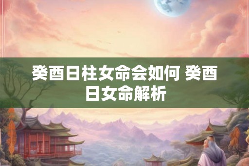 癸酉日柱女命会如何 癸酉日女命解析