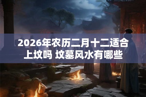 2026年农历二月十二适合上坟吗 坟墓风水有哪些