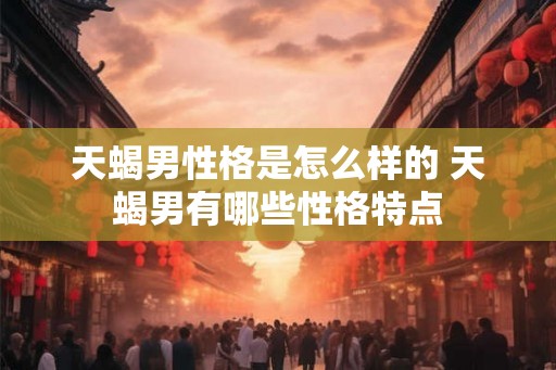 天蝎男性格是怎么样的 天蝎男有哪些性格特点 天蝎男性格是怎么样的 天蝎男有哪些性格特点