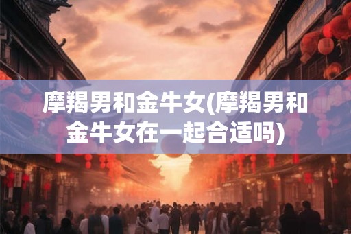 摩羯男和金牛女(摩羯男和金牛女在一起合适吗)