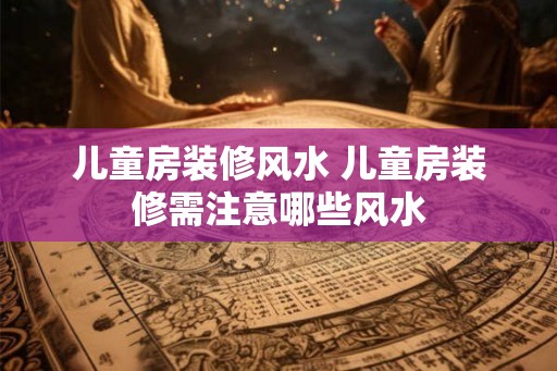 儿童房装修风水 儿童房装修需注意哪些风水