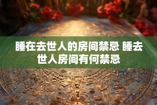 睡在去世人的房间禁忌 睡去世人房间有何禁忌 睡在去世人的房间禁忌 睡去世人房间有何禁忌