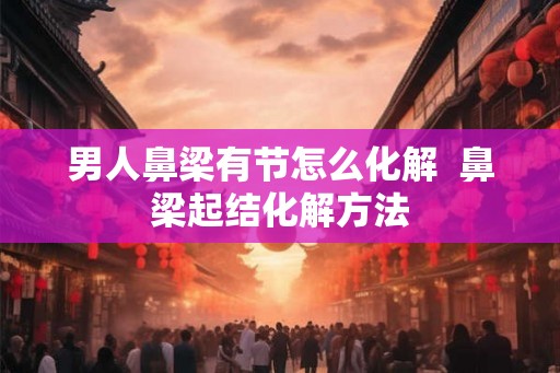 男人鼻梁有节怎么化解 鼻梁起结化解方法 男人鼻梁有节怎么化解 鼻梁起结化解方法