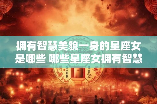 拥有智慧美貌一身的星座女是哪些 哪些星座女拥有智慧美貌