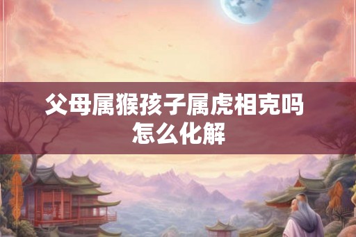 父母属猴孩子属虎相克吗 怎么化解