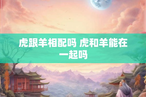 虎跟羊相配吗 虎和羊能在一起吗