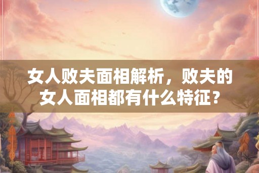 女人败夫面相解析，败夫的女人面相都有什么特征？