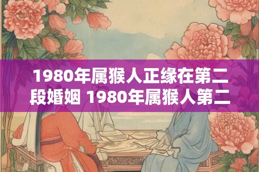 1980年属猴人正缘在第二段婚姻 1980年属猴人第二段婚姻缘如何