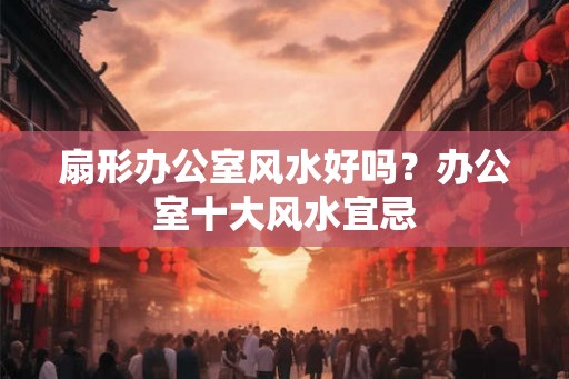 扇形办公室风水好吗？办公室十大风水宜忌