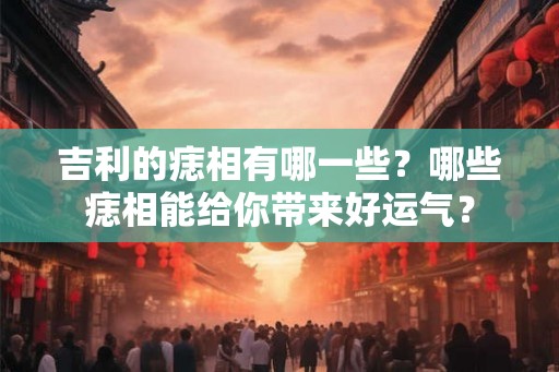 吉利的痣相有哪一些？哪些痣相能给你带来好运气？