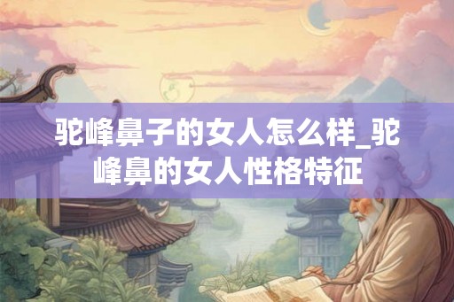 驼峰鼻子的女人怎么样_驼峰鼻的女人性格特征