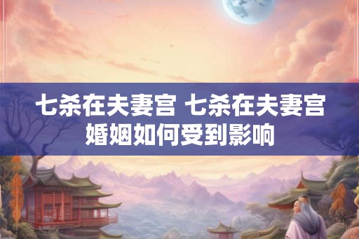 七杀在夫妻宫 七杀在夫妻宫婚姻如何受到影响