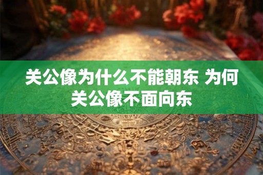 关公像为什么不能朝东 为何关公像不面向东