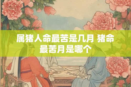 属猪人命最苦是几月 猪命最苦月是哪个 属猪人命最苦是几月 猪命最苦月是哪个