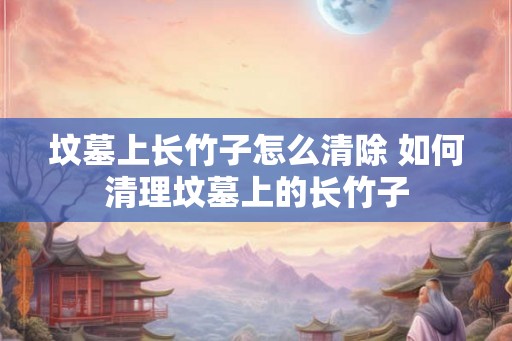 坟墓上长竹子怎么清除 如何清理坟墓上的长竹子