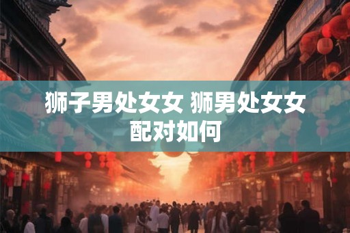 狮子男处女女 狮男处女女配对如何