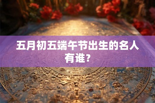 五月初五端午节出生的名人有谁? 五月初五端午节出生的名人有谁?
