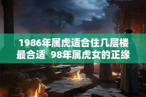 1986年属虎适合住几层楼最合适  98年属虎女的正缘方向