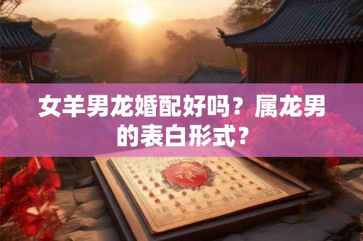 女羊男龙婚配好吗？属龙男的表白形式？