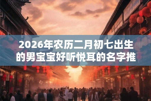 2026年农历二月初七出生的男宝宝好听悦耳的名字推荐 2026年农历二月初七出生的男宝宝好听悦耳的名字推荐