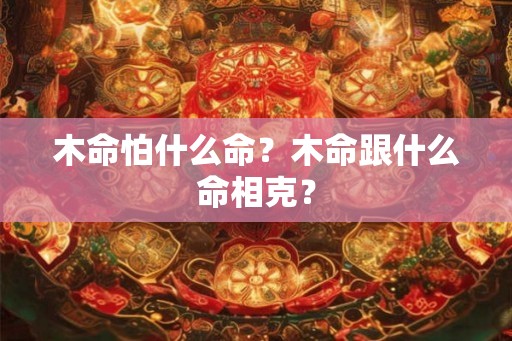 木命怕什么命？木命跟什么命相克？