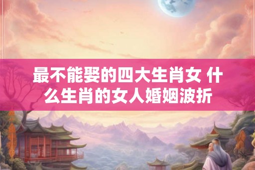 最不能娶的四大生肖女 什么生肖的女人婚姻波折