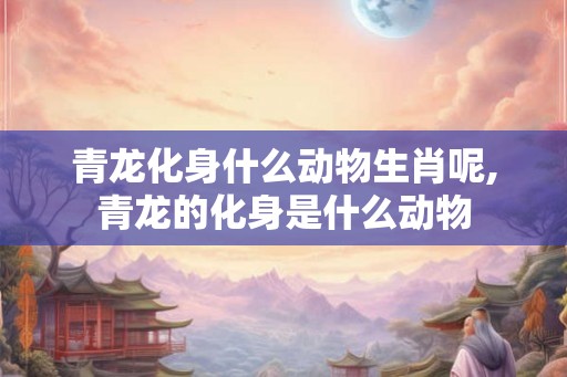青龙化身什么动物生肖呢,青龙的化身是什么动物