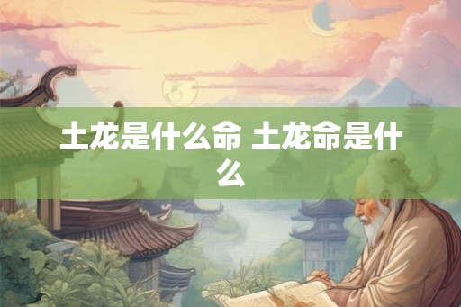 土龙是什么命 土龙命是什么 土龙是什么命 土龙命是什么