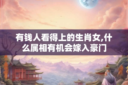 有钱人看得上的生肖女,什么属相有机会嫁入豪门