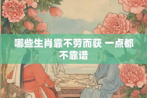 哪些生肖靠不劳而获 一点都不靠谱