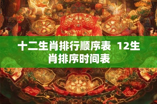 十二生肖排行顺序表 12生肖排序时间表 十二生肖排行顺序表 12生肖排序时间表
