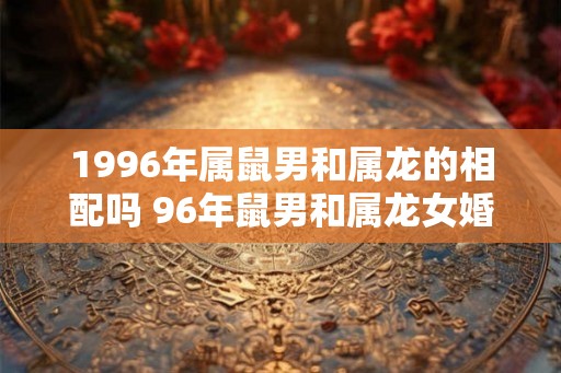 1996年属鼠男和属龙的相配吗 96年鼠男和属龙女婚姻运势怎样