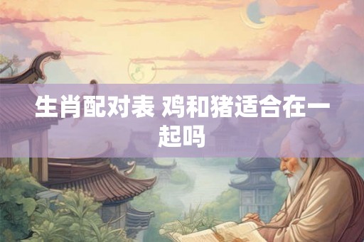 生肖配对表 鸡和猪适合在一起吗 生肖配对表 鸡和猪适合在一起吗