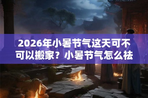 2026年小暑节气这天可不可以搬家？小暑节气怎么祛暑？