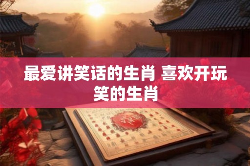 最爱讲笑话的生肖 喜欢开玩笑的生肖