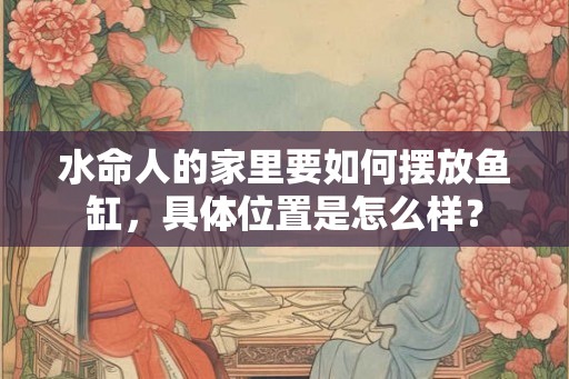 水命人的家里要如何摆放鱼缸，具体位置是怎么样？