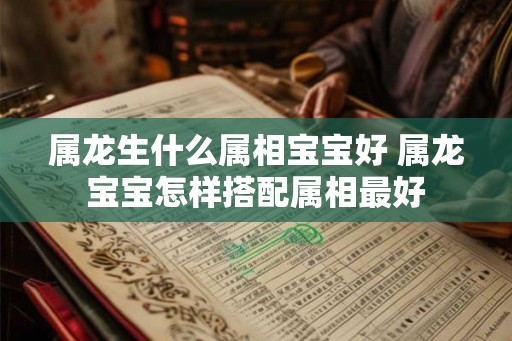 属龙生什么属相宝宝好 属龙宝宝怎样搭配属相最好 属龙生什么属相宝宝好 属龙宝宝怎样搭配属相最好