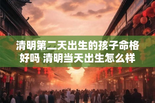 清明第二天出生的孩子命格好吗 清明当天出生怎么样