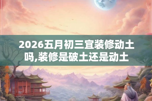 2026五月初三宜装修动土吗,装修是破土还是动土 2026五月初三宜装修动土吗,装修是破土还是动土