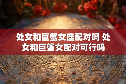 处女和巨蟹女座配对吗 处女和巨蟹女配对可行吗