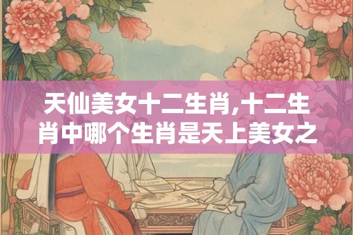 天仙美女十二生肖,十二生肖中哪个生肖是天上美女之称 天仙美女十二生肖,十二生肖中哪个生肖是天上美女之称