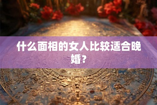 什么面相的女人比较适合晚婚？